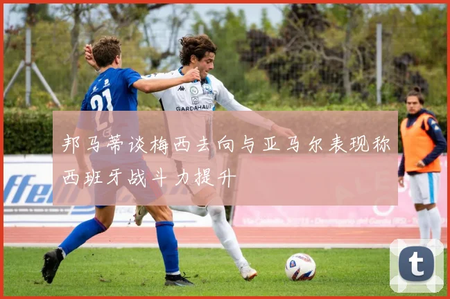 邦马蒂谈梅西去向与亚马尔表现称西班牙战斗力提升