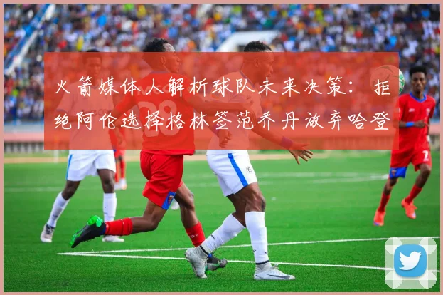 火箭媒体人解析球队未来决策：拒绝阿伦选择格林签范乔丹放弃哈登