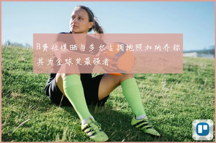 B费社媒晒与多尔古拥抱照加纳乔称其为金球奖最强者
