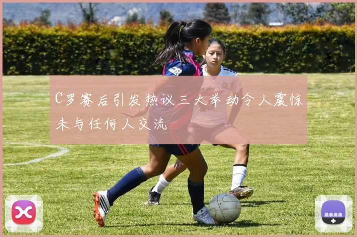 C罗赛后引发热议三大举动令人震惊未与任何人交流