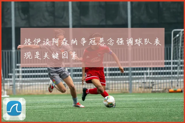 格伊谈阿森纳争冠悬念强调球队表现是关键因素