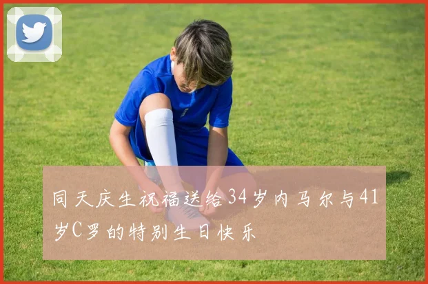 同天庆生祝福送给34岁内马尔与41岁C罗的特别生日快乐