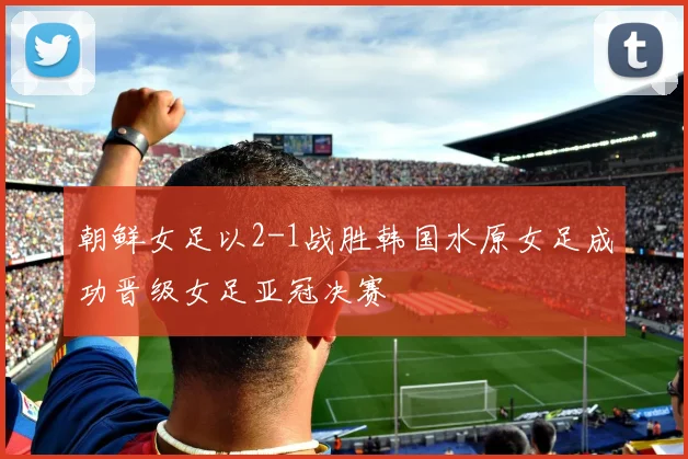 朝鲜女足以2-1战胜韩国水原女足成功晋级女足亚冠决赛