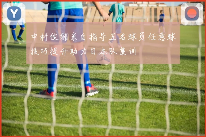 中村俊辅亲自指导五名球员任意球技巧提升助力日本队集训