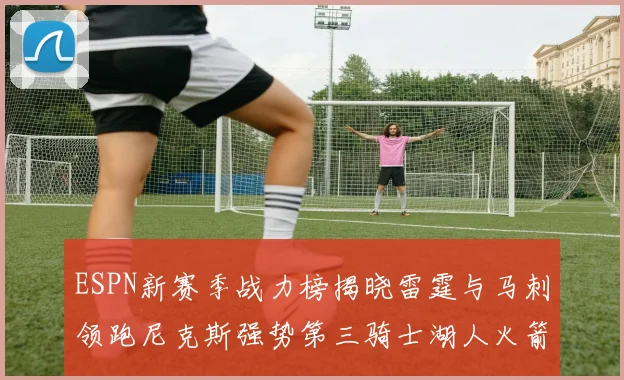 ESPN新赛季战力榜揭晓雷霆与马刺领跑尼克斯强势第三骑士湖人火箭表现不俗