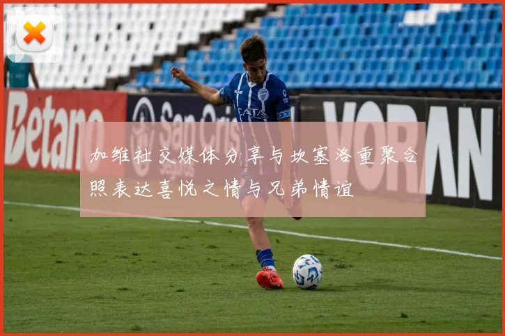加维社交媒体分享与坎塞洛重聚合照表达喜悦之情与兄弟情谊
