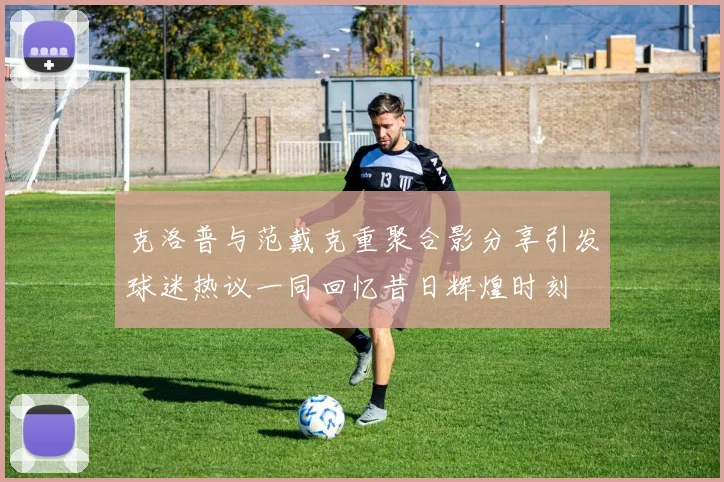 克洛普与范戴克重聚合影分享引发球迷热议一同回忆昔日辉煌时刻