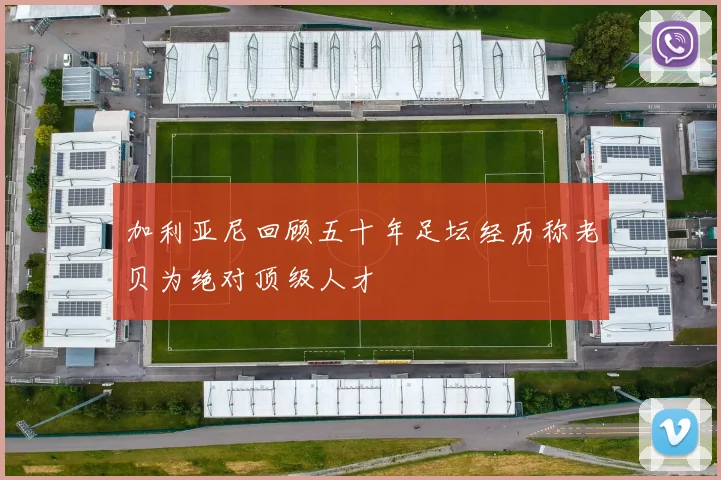 加利亚尼回顾五十年足坛经历称老贝为绝对顶级人才