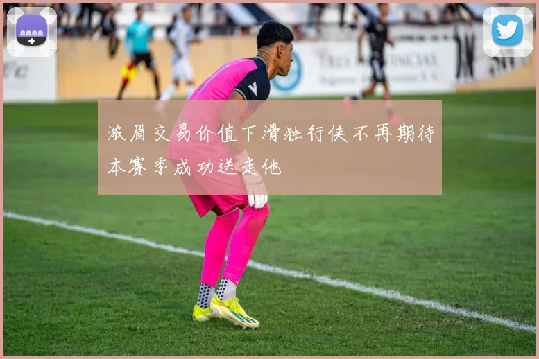 浓眉交易价值下滑独行侠不再期待本赛季成功送走他