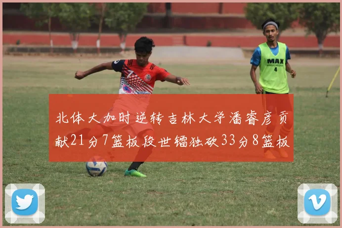 北体大加时逆转吉林大学潘睿彦贡献21分7篮板段世镭独砍33分8篮板表现抢眼